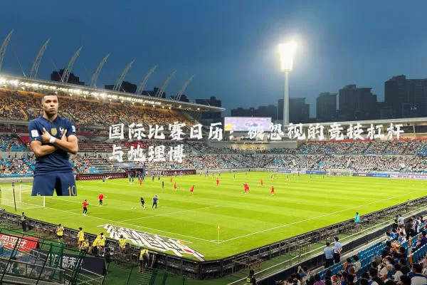 国际比赛日历:被忽视的竞技杠杆与地理博弈