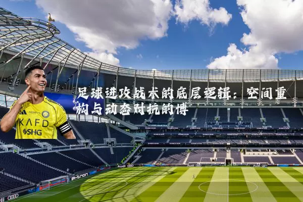 足球进攻战术的底层逻辑：空间重构与动态对抗的博弈